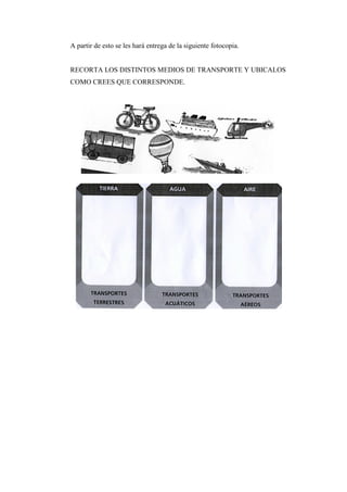 A partir de esto se les hará entrega de la siguiente fotocopia.

RECORTA LOS DISTINTOS MEDIOS DE TRANSPORTE Y UBICALOS
COMO CREES QUE CORRESPONDE.

 