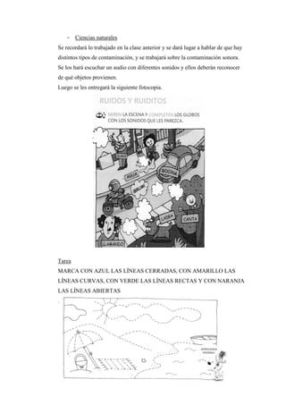 - Ciencias naturales
Se recordará lo trabajado en la clase anterior y se dará lugar a hablar de que hay
distintos tipos de contaminación, y se trabajará sobre la contaminación sonora.
Se los hará escuchar un audio con diferentes sonidos y ellos deberán reconocer
de qué objetos provienen.
Luego se les entregará la siguiente fotocopia.

Tarea
MARCA CON AZUL LAS LÍNEAS CERRADAS, CON AMARILLO LAS
LÍNEAS CURVAS, CON VERDE LAS LÍNEAS RECTAS Y CON NARANJA
LAS LÍNEAS ABIERTAS
.

 