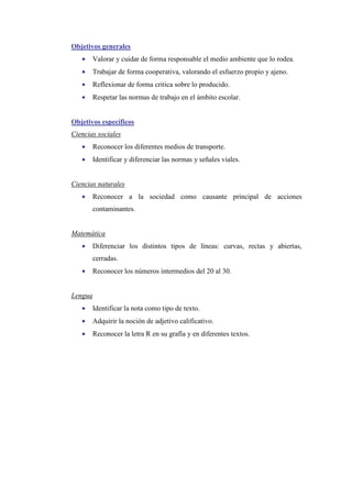 Objetivos generales
•

Valorar y cuidar de forma responsable el medio ambiente que lo rodea.

•

Trabajar de forma cooperativa, valorando el esfuerzo propio y ajeno.

•

Reflexionar de forma critica sobre lo producido.

•

Respetar las normas de trabajo en el ámbito escolar.

Objetivos específicos
Ciencias sociales
•

Reconocer los diferentes medios de transporte.

•

Identificar y diferenciar las normas y señales viales.

Ciencias naturales
•

Reconocer a la sociedad como causante principal de acciones
contaminantes.

Matemática
•

Diferenciar los distintos tipos de líneas: curvas, rectas y abiertas,
cerradas.

•

Reconocer los números intermedios del 20 al 30.

Lengua
•

Identificar la nota como tipo de texto.

•

Adquirir la noción de adjetivo calificativo.

•

Reconocer la letra R en su grafía y en diferentes textos.

 