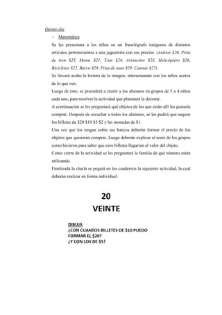 Quinto día
- Matemática
Se les presentara a los niños en un franelógrafo imágenes de distintos
artículos pertenecientes a una juguetería con sus precios. (Autitos $20, Pista
de tren $25, Motos S21, Tren $24, Avioncitos $23, Helicóptero $26,
Bicicletas $22, Barco $28, Pista de auto $29, Canoas $27).
Se llevará acabo la lectura de la imagen, interactuando con los niños acerca
de lo que ven.
Luego de esto, se procederá a reunir a los alumnos en grupos de 5 a 4 niños
cada uno, para resolver la actividad que planteará la docente.
A continuación se les preguntará qué objetos de los que están allí les gustaría
comprar. Después de escuchar a todos los alumnos, se les pedirá que saquen
los billetes de $20 $10 $5 $2 y las monedas de $1.
Una vez que los tengan sobre sus bancos deberán formar el precio de los
objetos que quisieran comprar. Luego deberán explicar al resto de los grupos
como hicieron para saber que esos billetes llegarían al valor del objeto.
Como cierre de la actividad se les preguntará la familia de qué número están
utilizando.
Finalizada la charla se pegará en los cuadernos la siguiente actividad, la cual
deberán realizar en forma individual.

 