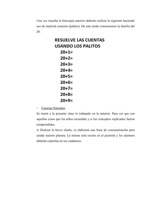 Una vez resuelta la fotocopia anterior deberán realizar la siguiente haciendo
uso de material concreto (palitos). De este modo conoceremos la familia del
20.

- Ciencias Naturales
Se traerá a la presente clase lo trabajado en la anterior. Para ver que son
aquellas cosas que los niños recuerdan y si los conceptos explicados fueron
comprendidos.
A finalizar la breve charla, se elaborará una frase de concientización para
cuidar nuestro planeta. La misma será escrita en el pizarrón y los alumnos
deberán copiarlas en sus cuadernos.

 