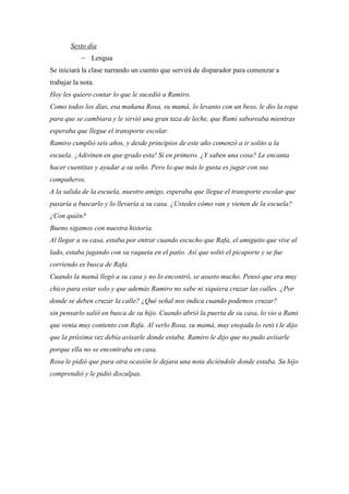 Sexto día
- Lengua
Se iniciará la clase narrando un cuento que servirá de disparador para comenzar a
trabajar la nota.
Hoy les quiero contar lo que le sucedió a Ramiro.
Como todos los días, esa mañana Rosa, su mamá, lo levanto con un beso, le dio la ropa
para que se cambiara y le sirvió una gran taza de leche, que Rami saboreaba mientras
esperaba que llegue el transporte escolar.
Ramiro cumplió seis años, y desde principios de este año comenzó a ir solito a la
escuela. ¡Adivinen en que grado esta! Si en primero. ¿Y saben una cosa? Le encanta
hacer cuentitas y ayudar a su seño. Pero lo que más le gusta es jugar con sus
compañeros.
A la salida de la escuela, nuestro amigo, esperaba que llegue el transporte escolar que
pasaría a buscarlo y lo llevaría a su casa. ¿Ustedes cómo van y vienen de la escuela?
¿Con quién?
Bueno sigamos con nuestra historia.
Al llegar a su casa, estaba por entrar cuando escucho que Rafa, el amiguito que vive al
lado, estaba jugando con su raqueta en el patio. Así que soltó el picaporte y se fue
corriendo es busca de Rafa.
Cuando la mamá llegó a su casa y no lo encontró, se asusto mucho. Pensó que era muy
chico para estar solo y que además Ramiro no sabe ni siquiera cruzar las calles. ¿Por
donde se deben cruzar la calle? ¿Qué señal nos indica cuando podemos cruzar?
sin pensarlo salió en busca de su hijo. Cuando abrió la puerta de su casa, lo vio a Rami
que venia muy contento con Rafa. Al verlo Rosa, su mamá, muy enojada lo retó t le dijo
que la próxima vez debía avisarle donde estaba. Ramiro le dijo que no pudo avisarle
porque ella no se encontraba en casa.
Rosa le pidió que para otra ocasión le dejara una nota diciéndole donde estaba. Su hijo
comprendió y le pidió disculpas.

 