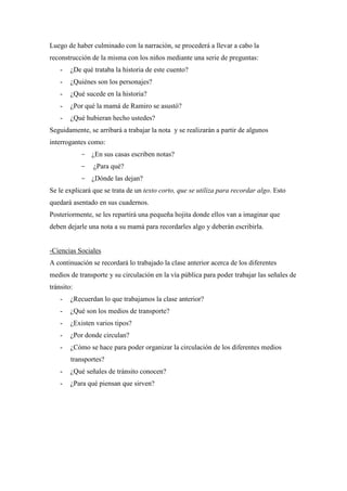 Luego de haber culminado con la narración, se procederá a llevar a cabo la
reconstrucción de la misma con los niños mediante una serie de preguntas:
-

¿De qué trataba la historia de este cuento?

-

¿Quiénes son los personajes?

-

¿Qué sucede en la historia?

-

¿Por qué la mamá de Ramiro se asustó?

-

¿Qué hubieran hecho ustedes?

Seguidamente, se arribará a trabajar la nota y se realizarán a partir de algunos
interrogantes como:
- ¿En sus casas escriben notas?
-

¿Para qué?

- ¿Dónde las dejan?
Se le explicará que se trata de un texto corto, que se utiliza para recordar algo. Esto
quedará asentado en sus cuadernos.
Posteriormente, se les repartirá una pequeña hojita donde ellos van a imaginar que
deben dejarle una nota a su mamá para recordarles algo y deberán escribirla.

-Ciencias Sociales
A continuación se recordará lo trabajado la clase anterior acerca de los diferentes
medios de transporte y su circulación en la vía pública para poder trabajar las señales de
tránsito:
-

¿Recuerdan lo que trabajamos la clase anterior?

-

¿Qué son los medios de transporte?

-

¿Existen varios tipos?

-

¿Por donde circulan?

-

¿Cómo se hace para poder organizar la circulación de los diferentes medios
transportes?

-

¿Qué señales de tránsito conocen?

-

¿Para qué piensan que sirven?

 