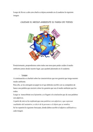 Luego de llevar a cabo esta charla se dejara asentado en el cuaderno la siguiente
imagen.

CUIDAR EL MEDIO AMBIENTE ES TAREA DE TODOS

Posteriormente, propondremos entre todos una tarea para poder cuidar el medio
ambiente juntos desde nuestro lugar, que quedará plasmado en el cuaderno.

-

Lengua

A continuación se charlará sobre las características que nos gustaría que tenga nuestro
medio ambiente.
Para ello, se les entregará un papel en el que deberán escribir con su compañero de
banco una palabra que encierre cómo les gustaría que sea el medio ambiente que los
rodea.
Luego se transcribirán en el pizarrón y se llegará a la conclusión que de esas palabras
son adjetivos.
A partir de esto se les explicará que esas palabras son adjetivos y que expresan
cualidades del sustantivo, es decir de la persona o el objeto que se nombra.
Se les repartirá la siguiente fotocopia, donde deben escribir el adjetivo calificativo a
cada imagen.

 