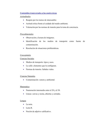 Contenidos transversales a las cuatro áreas
Actitudinales
•

Respeto por los turnos de intercambio

•

Actitud critica frente al cuidado del medio ambiente.

•

Valoración por las normas de transito para la toma de conciencia.

Procedimentales
•

Observación y lectura de imágenes.

•

Identificación

de

los

medios

de

transporte

contaminación.
•

Resolución de situaciones problemáticas.

Conceptúales
Ciencias Sociales
•

Medios de transporte: tipos y usos.

•

La calle: elementos que la configuran.

•

Normas de transito. Señales viales.

Ciencias Naturales
•

Contaminación: sonora y ambiental.

Matemática
•

Numeración intermedia entre el 20 y el 30.

•

Líneas: curvas y rectas, abiertas y cerradas.

Lengua
•

La nota.

•

Letra R.

•

Noción de adjetivo calificativo.

como

fuente

de

 
