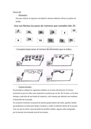 Octavo día
- Matemática
Para que realicen la siguiente actividad los alumnos deberán utilizar sus palitos de
helado.

- Ciencias Sociales
Se procederá a trabajar los siguientes módulos en el cierre del proyecto. El mismo
consistirá en que los niños sean inspectores escolares por un día. Por lo tanto, se les hará
entrega a cada niño de una banda de inspector, color naranja que deberán usar mediante
el desarrollo de la jornada.
En un primer momento se pensará de manera grupal (dentro del aula), aquellas señales
que podríamos inventar para dirigir el transito y cuidar el ambiente dentro de la escuela.
Una vez que los niños vayan diciendo las posibles señales, algunos niños designados
por la docente irán tomando nota de las mismas.

 