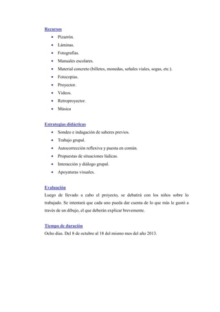 Recursos
•

Pizarrón.

•

Láminas.

•

Fotografías.

•

Manuales escolares.

•

Material concreto (billetes, monedas, señales viales, sogas, etc.).

•

Fotocopias.

•

Proyector.

•

Videos.

•

Retroproyector.

•

Música

Estrategias didácticas
•

Sondeo e indagación de saberes previos.

•

Trabajo grupal.

•

Autocorrección reflexiva y puesta en común.

•

Propuestas de situaciones lúdicas.

•

Interacción y diálogo grupal.

•

Apoyaturas visuales.

Evaluación
Luego de llevado a cabo el proyecto, se debatirá con los niños sobre lo
trabajado. Se intentará que cada uno pueda dar cuenta de lo que más le gustó a
través de un dibujo, el que deberán explicar brevemente.

Tiempo de duración
Ocho días. Del 8 de octubre al 18 del mismo mes del año 2013.

 