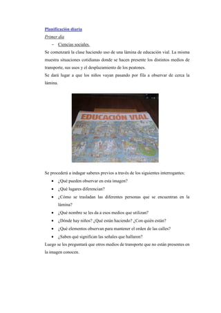 Planificación diaria
Primer día
- Ciencias sociales.
Se comenzará la clase haciendo uso de una lámina de educación vial. La misma
muestra situaciones cotidianas donde se hacen presente los distintos medios de
transporte, sus usos y el desplazamiento de los peatones.
Se dará lugar a que los niños vayan pasando por fila a observar de cerca la
lámina.

Se procederá a indagar saberes previos a través de los siguientes interrogantes:
•

¿Qué pueden observar en esta imagen?

•

¿Qué lugares diferencian?

•

¿Cómo se trasladan las diferentes personas que se encuentran en la
lámina?

•

¿Qué nombre se les da a esos medios que utilizan?

•

¿Dónde hay niños? ¿Qué están haciendo? ¿Con quién están?

•

¿Qué elementos observan para mantener el orden de las calles?

•

¿Saben qué significan las señales que hallaron?

Luego se les preguntará que otros medios de transporte que no están presentes en
la imagen conocen.

 