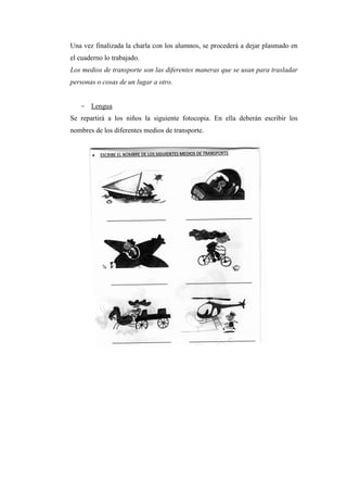 Una vez finalizada la charla con los alumnos, se procederá a dejar plasmado en
el cuaderno lo trabajado.
Los medios de transporte son las diferentes maneras que se usan para trasladar
personas o cosas de un lugar a otro.

- Lengua
Se repartirá a los niños la siguiente fotocopia. En ella deberán escribir los
nombres de los diferentes medios de transporte.

 