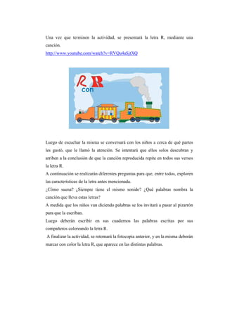 Una vez que terminen la actividad, se presentará la letra R, mediante una
canción.
http://www.youtube.com/watch?v=RVQu4aSjtXQ

Luego de escuchar la misma se conversará con los niños a cerca de qué partes
les gustó, que le llamó la atención. Se intentará que ellos solos descubran y
arriben a la conclusión de que la canción reproducida repite en todos sus versos
la letra R.
A continuación se realizarán diferentes preguntas para que, entre todos, exploren
las características de la letra antes mencionada.
¿Cómo suena? ¿Siempre tiene el mismo sonido? ¿Qué palabras nombra la
canción que lleva estas letras?
A medida que los niños van diciendo palabras se los invitará a pasar al pizarrón
para que la escriban.
Luego deberán escribir en sus cuadernos las palabras escritas por sus
compañeros coloreando la letra R.
A finalizar la actividad, se retomará la fotocopia anterior, y en la misma deberán
marcar con color la letra R, que aparece en las distintas palabras.

 