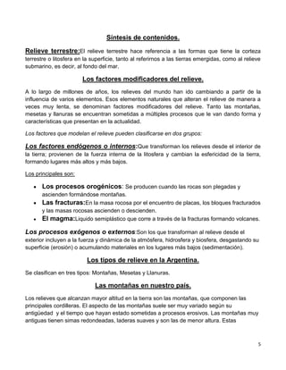 5
Síntesis de contenidos.
Relieve terrestre:El relieve terrestre hace referencia a las formas que tiene la corteza
terrestre o litosfera en la superficie, tanto al referirnos a las tierras emergidas, como al relieve
submarino, es decir, al fondo del mar.
Los factores modificadores del relieve.
A lo largo de millones de años, los relieves del mundo han ido cambiando a partir de la
influencia de varios elementos. Esos elementos naturales que alteran el relieve de manera a
veces muy lenta, se denominan factores modificadores del relieve. Tanto las montañas,
mesetas y llanuras se encuentran sometidas a múltiples procesos que le van dando forma y
características que presentan en la actualidad.
Los factores que modelan el relieve pueden clasificarse en dos grupos:
Los factores endógenos o internos:Que transforman los relieves desde el interior de
la tierra; provienen de la fuerza interna de la litosfera y cambian la esfericidad de la tierra,
formando lugares más altos y más bajos.
Los principales son:
Los procesos orogénicos: Se producen cuando las rocas son plegadas y
ascienden formándose montañas.
Las fracturas:En la masa rocosa por el encuentro de placas, los bloques fracturados
y las masas rocosas ascienden o descienden.
El magma:Liquido semiplástico que corre a través de la fracturas formando volcanes.
Los procesos exógenos o externos:Son los que transforman al relieve desde el
exterior incluyen a la fuerza y dinámica de la atmósfera, hidrosfera y biosfera, desgastando su
superficie (erosión) o acumulando materiales en los lugares más bajos (sedimentación).
Los tipos de relieve en la Argentina.
Se clasifican en tres tipos: Montañas, Mesetas y Llanuras.
Las montañas en nuestro país.
Los relieves que alcanzan mayor altitud en la tierra son las montañas, que componen las
principales cordilleras. El aspecto de las montañas suele ser muy variado según su
antigüedad y el tiempo que hayan estado sometidas a procesos erosivos. Las montañas muy
antiguas tienen simas redondeadas, laderas suaves y son las de menor altura. Estas
 