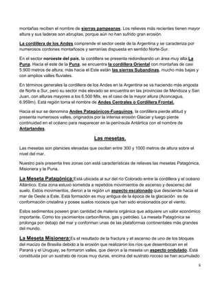 6
montañas reciben el nombre de sierras pampeanas. Los relieves más recientes tienen mayor
altura y sus laderas son abruptas, porque aún no han sufrido gran erosión.
La cordillera de los Andes comprende el sector oeste de la Argentina y se caracteriza por
numerosos cordones montañosos y serranías dispuesta en sentido Norte-Sur.
En el sector noroeste del país, la cordillera se presenta redondeando un área muy alta:La
Puna. Hacia el este de la Puna, se encuentra la cordillera Oriental con montañas de casi
5.900 metros de altura; más hacia el Este están las sierras Subandinas, mucho más bajas y
con amplios valles fluviales.
En términos generales la cordillera de los Andes en la Argentina se va haciendo más angosta
de Norte a Sur, pero su sector más elevado se encuentra en las provincias de Mendoza y San
Juan, con alturas mayores a los 6.500 Mts, es el caso de la mayor altura (Aconcagua,
6.959m). Está región toma el nombre de Andes Centrales o Cordillera Frontal.
Hacia el sur se denomina Andes Patagónicos-Fueguinos, la cordillera pierde altitud y
presenta numerosos valles, originados por la intensa erosión Glaciar y luego pierde
continuidad en el océano para reaparecer en la península Antártica con el nombre de
Antartandes.
Las mesetas.
Las mesetas son planicies elevadas que oscilan entre 300 y 1000 metros de altura sobre el
nivel del mar.
Nuestro país presenta tres zonas con está características de relieves las mesetas Patagónica,
Misionera y la Puna.
La Meseta Patagónica:Está ubicada al sur del río Colorado entre la cordillera y el océano
Atlántico. Esta zona estuvo sometida a repetidos movimientos de ascenso y descenso del
suelo. Estos movimientos, dieron a la región un aspecto escalonado que desciende hacia el
mar de Oeste a Este. Está formación es muy antigua de la época de la glaciación es de
conformación cristalina y posee suelos rocosos que han sido erosionados por el viento.
Estos sedimentos poseen gran cantidad de materia orgánica que adquiere un valor económico
importante. Como los yacimientos carboníferos, gas y petróleo. La meseta Patagónica se
prolonga por debajo del mar y conforman unas de las plataformas continentales más grandes
del mundo.
La Meseta Misionera:Es el resultado de la fractura y el ascenso de uno de los bloques
del macizo de Brasilia debido a la erosión que realizaron los ríos que desembocan en el
Paraná y el Uruguay, se formaron valles, que dieron a la meseta un aspecto ondulado. Está
constituida por un sustrato de rocas muy duras, encima del sustrato rocoso se han acumulado
 