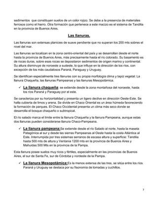 7
sedimentos que constituyen suelos de un color rojizo. Se debe a la presencia de materiales
ferrosos como el hierro. Otra formación que pertenece a este macizo es el sistema de Tandilia
en la provincia de Buenos Aires.
Las llanuras.
Las llanuras son extensas planicies de suave pendiente que no superan los 200 mts sobres el
nivel del mar.
Las llanuras se localizan en la zona centro-oriental del país y se desarrollan desde el norte
hasta la provincia de Buenos Aires, más precisamente hasta el río colorado. Su basamento es
de rocas duras, sobre esas rocas se depositaron sedimentos de origen marino y continental.
Su altura disminuye de noroeste a sudeste, lo que influye en la dirección de los ríos, con
excepción de los más caudalosos Paraná, Paraguay y Uruguay.
Se identifican especialmente tres llanuras con su propia morfología clima y tapiz vegetal: La
llanura Chaqueña, las llanuras Pampeanas y las llanuras Mesopotámica.
 La llanura chaqueña: se extiende desde la zona montañosa del noroeste, hasta
los ríos Paraná y Paraguay por el este.
Se caracteriza por su horizontalidad y presenta un ligero declive en dirección Oeste-Este. Se
halla cubierta de limos y arena. Se divide en Chaco Oriental es un área húmeda favoreciendo
la formación de parques. El Chaco Occidental presenta un clima más seco donde se
desarrolla el bosque chaqueño o subtropical.
El río salado marca el límite entre la llanura Chaqueña y la llanura Pampeana, aunque estas
dos llanuras pueden considerarse llanura Chaco-Pampeana.
 La llanura pampeana:Se extiende desde el río Salado al norte, hasta la maseta
Patagónica al sur y desde las sierras Pampeanas al Oeste hasta la costa Atlántica al
Este. Interrumpida por tres sistemas serranos de escasa altura y superficie: Tandilia
hasta 500 mts de altura y Ventania 1200 mts en la provincia de Buenos Aires y
Mahuidas 500 Mts en la provincia de la Pampa.
Esta llanura posee suelos muy ricos y fértiles, especialmente en las provincias de Buenos
Aires, el sur de Santa Fe, sur de Córdoba y nordeste de la Pampa.
 La llanura Mesopotámica:Es la menos extensa de las tres, se sitúa entre los ríos
Paraná y Uruguay se destaca por su fisonomía de lomadas y cuchillos.
 