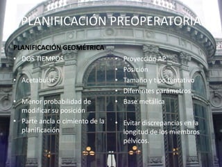 PLANIFICACIÓN PREOPERATORIA 
PLANIFICACIÓN GEOMÉTRICA 
• DOS TIEMPOS 
• Acetabular 
• Menor probabilidad de 
modificar su posición 
• Parte ancla o cimiento de la 
planificación 
• Proyección AP 
• Posición 
• Tamaño y tipo tentativo 
• Diferentes parámetros 
• Base metálica 
• Evitar discrepancias en la 
longitud de los miembros 
pélvicos. 
 