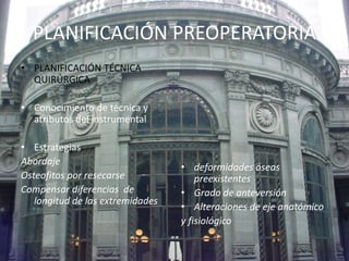 PLANIFICACIÓN PREOPERATORIA 
• PLANIFICACIÓN TÉCNICA 
QUIRÚRGICA 
• Conocimiento de técnica y 
atributos del instrumental 
• Estrategias 
Abordaje 
Osteofitos por resecarse 
Compensar diferencias de 
longitud de las extremidades 
• deformidades óseas 
preexistentes 
• Grado de anteversión 
• Alteraciones de eje anatómico 
y fisiológico 
 