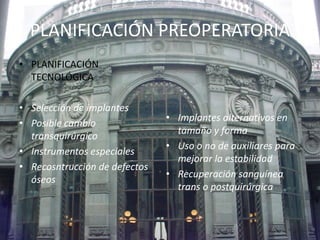 PLANIFICACIÓN PREOPERATORIA 
• PLANIFICACIÓN 
TECNOLÓGICA 
• Selección de implantes 
• Posible cambio 
transquirúrgico 
• Instrumentos especiales 
• Recosntrucción de defectos 
óseos 
• Implantes alternativos en 
tamaño y forma 
• Uso o no de auxiliares para 
mejorar la estabilidad 
• Recuperación sanguínea 
trans o postquirúrgica 
 