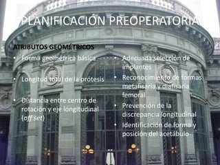 PLANIFICACIÓN PREOPERATORIA 
ATRIBUTOS GEOMÉTRICOS 
• Forma geométrica básica 
• Longitud total de la prótesis 
• Distancia entre centro de 
rotación y eje longitudinal 
(off set) 
• Adecuada selección de 
implantes 
• Reconocimiento de formas 
metafisaria y diafisaria 
femoral 
• Prevención de la 
discrepancia longitudinal 
• Identificación de forma y 
posición del acetábulo 
 