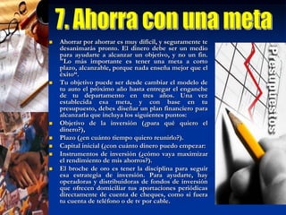 8. Pon tus ahorros a trabajarNo dejes tu dinero debajo del colchón y haz que te genere un rendimiento, aunque sea mínimo. No sólo puedes invertir en instrumentos financieros, sino también en un bien de capital para iniciar el negocio propio o hasta en ti mismo, que siempre soñaste con hacer ese diplomado en mercadotecnia para conseguir un mejor empleo.Si ya te decidiste por un banco o una institución financiera, no te quedes en las tradicionales cuentas de inversión a plazo o los pagarés. Los fondos o sociedades de inversión pueden darte rendimientos más atractivos. Lo importante es que definas cuáles son los recursos que puedes invertir, qué metas quieres alcanzar y qué riesgos estás dispuesto a correr. Acércate a las instituciones financieras para que te ayuden a definir tu perfil de inversionista y a tomar las mejores decisiones. Mide tus riesgos y se paciente. Mucha gente espera ganancias espectaculares en el corto plazo y se desanima pronto Aprovecha los aumentos de sueldo, bonos, aguinaldos o fondos de ahorro que recibiste a fin de año para quitarte deudas de encima.