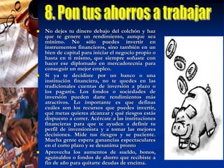 9. DiversifícateSi estás decidido a formar parte de en un fondo de inversión, lo mejor, siempre que tu capital inicial lo permita, es que lo distribuyas en dos o tres opciones distintas para así diversificar el riesgo. "Aquí hay que seguir el consejo de nuestras abuelitas: no poner todos los huevos en una misma canasta".Esta diversificación debe estar directamente relacionada con tu perfil de inversionista. Es decir, con tu edad, las necesidades de liquidez, con el horizonte de inversión que te has fijado y con tu nivel de aversión al riesgo. "La selección de los fondos debe cubrir tus necesidades, y no las del intermediario"Por ejemplo, si tu meta es entregar el enganche de una casa en cinco años, puedes destinar el 10% de tu capital a un fondo líquido, que te permita afrontar una urgencia; el 20% a un fondo de mediano plazo, que te otorgue rendimientos más interesantes; y el resto a un  fondo de mayor riesgo, pero que te asegure ganancias más significativas en el largo plazo (no menos de tres años).