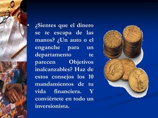 ¿Sientes que el dinero se te escapa de las manos? ¿Un auto o el enganche para un departamento te parecen Objetivos inalcanzables? Haz de estos consejos los 10 mandamientos de tu vida financiera. Y conviértete en todo un inversionista. El ahorro es la base de la fortuna", dice el refrán. Pero entre muchos profesionales, sobre todo si son jóvenes y solteros, prevalece la tentación al despilfarro. Administrar tus finanzas de manera responsable no sólo tiene que ver con asegurar el futuro, sino con alcanzar objetivos a corto, mediano y largo plazo en temas tan concretos como salir de vacaciones o comprar una casa. ¿Estás decidido a cambiar tu relación con el dinero y a mejorar tu calidad de vida? Aquí van 10 consejos que te ayudarán a hacerlo. Recuerda que ¡nunca es tarde!