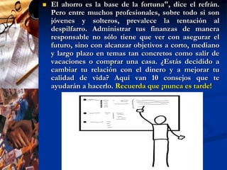 1. Dedícale tiempo a tus finanzasExiste el mito de que las personas económicamente exitosas tienen un don natural para el manejo del dinero o, simplemente, suerte. La realidad es que construir un patrimonio requiere disciplina, constancia y, ante todo, que le dediques tiempo.Comienza por leer lo más que puedas sobre el tema para entender cómo funciona el dinero. Hay libros muy buenos para inversionistas novatos, como el best-seller "Padre rico, padre pobre", de Robert Kiyosaki, o "Cómo manejar tu dinero (sin enloquecer en el intento)", de Adina Chelminsky.Además, dedica por lo menos una hora por semana a revisar y analizar tus finanzas. Comienza por calcular el valor de tu patrimonio: para ello, resta al total de tus activos (aquello que posees, como dinero en efectivo, cuentas de cheques, bienes inmuebles, automóviles, muebles, etc.) todos tus pasivos (préstamos, créditos, saldos de tarjetas de crédito, etc.).Este ejercicio te ayudará a reconocer en qué posición financiera te encuentras.
