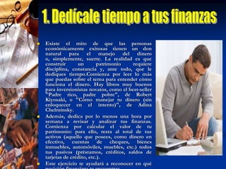2. Elimina deudas"No hay mejor inversión que liquidar deudas", Endeudarse,  significa comprometer ingresos futuros. ¿Algún ejemplo? No poder invertir el dinero para que genere intereses o aprovechar esa rebaja del 50% en la sala que necesitamos.Aprovecha los aumentos de sueldo, bonos, aguinaldos o fondos de ahorro que recibiste a fin de año para quitarte deudas de encima. Si el nivel de tus pasivos es tal que te sientes en una situación sin salida, pide ayuda. Ponte en contacto con tus acreedores y explícales la situación, ellos serán los más interesados en encontrar la manera en que les pagues. También puedes buscar orientación con tu institución financiera, las agencias de protección al consumidor de tu estado, familiares y amigos de confianza. Es muy importante que seas muy sincero y realista con el acreedor, y contigo mismo, a la hora de fijar la suma que pagarás mensualmente.Y la próxima vez que te tiente la idea de endeudarte para comprar esa pantalla de plasma o irte de fin de semana a Acapulco, recuerda que el dinero debe trabajar para ti. Y no tú para él.