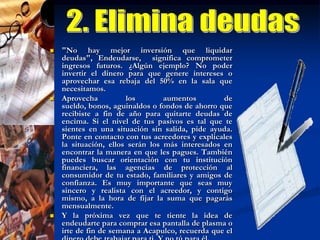 3. Arma tu presupuestoSi eres de los que termina la quincena en rojo, algo anda mal en tu planificación. Y seguro se trata del llamado "GASTOHORMIGA", esos despilfarros pequeños e innecesarios en los que caes, como pagar los intereses de la tarjeta de crédito o tirar la despensa que se echó a perder.Ayúdate con un presupuesto personal, comienza apuntando durante un mes todos nuestros gastos. "Entre más detalles tengan, mejor podrán darse cuenta de cómo deben modificar su patrón de consumo", explica el especialista. Te sorprenderás de todo lo que gastas en cosas sin importancia.Luego suma los gastos fijos, ya sean mensuales (renta, teléfono, colegiaturas) o aquellos con una periodicidad trimestral, semestral o anual (impuestos, seguros, etc.), de los que debes calcular su cantidad mensual correspondiente. Una vez consolidados tus gastos, analízalos y elimina aquellos que consideres superfluos.Finalmente, haz una distribución de tu sueldo del próximo mes de acuerdo a tus  prioridades.No olvides destinar un porcentaje al ahorro, en lo posible no menos del 10%. Considéralo un gasto fijo en tu presupuesto. "Es muy importante involucrar a la pareja o la familia en este proceso, para apoyarse y controlarse entre todos”.