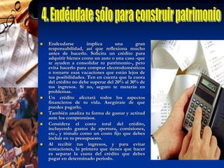 5. Controla tus tarjetas de créditoCon la tarjetas de crédito, y la posibilidad de hacer pagos mínimos, la gran tentación es gastar el dinero que no se tiene. Pero por lo general se olvida que los intereses anuales de una tarjeta pueden llegar al 60%, y terminan comprometiendo meses enteros de salario.Ante todo, una tarjeta debe ayudarte a facilitar el pago de tus gastos (en definitiva, un  plástico puede financiarte sin costos hasta 45 días) ya aprovechar ofertas. Por eso la manera  más inteligente de usarla es pagar el total de la deuda.Además, ten mucho cuidado con las famosas "cuotas sin intereses", ya que si por ejemplo te embarcas en planes de 18 meses para los regalos de navidad, ¡el próximo año seguirás pagando los gastos de estas fiestas! ¿Tiene sentido?No te dejes bombardear por las ofertas de bancos e instituciones financieras y aléjate de la tentación de manejar más de dos tarjetas de crédito.Usa principalmente una para llevar un mejor control de tus gastos y aprovechar los beneficios de programas de membresía. Conserva otra para salir de imprevistos, como la pérdida, robo o clonación de tu plástico principal.