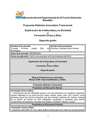 1
Escuela Normal Experimental de El Fuerte Extensión
Mazatlán.
Propuesta Didáctica Innovadora Transversal.
Exploración de la Naturaleza y la Sociedad
y
Formación Cívica y Ética.
Segundo grado.
Nombre de la escuela:
Escuela Primaria Josefa Ortiz de
Domínguez.
Nombre del practicante:
Sánchez Lizárraga Gloria Andrea.
Clave de la escuela: 25EPR0340C.
Fecha de aplicación: Del 24 de noviembre al 05 de diciembre del 2014.
Exploración de la Naturaleza y la Sociedad
y
Formación Cívica y Ética.
Segundo grado.
Bloque II Exploramos la naturaleza.
Bloque II Mis responsabilidades y límites.
Propuesta didáctica Transversal
Propósitos de Educación Básica:
Formación Cívica y Ética:
• Comprendan que los diferentes grupos a los que pertenecen son iguales en dignidad,
aunque diferentes en su forma de ser, actuar, pensar, sentir, creer, vivir, convivir; como
personas tienen los mismos derechos que les permiten participar de manera conjunta
en el diseño de formas de vida incluyentes, equitativas y solidarias para asumir
compromisos de proyectos comunes que mejoren el entorno natural y social.
Propósitos de Educación Primaria:
Formación Cívica y Ética:
• Adquieran elementos de una cultura política democrática por medio de la participación
 