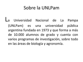 Sobre la UNLPam L a Universidad Nacional de La Pampa (UNLPam) es una universidad pública argentina fundada en 1973 y que forma a más de 10.000 alumnos de grado y cuenta con varios programas de investigación, sobre todo en las áreas de biología y agronomía.