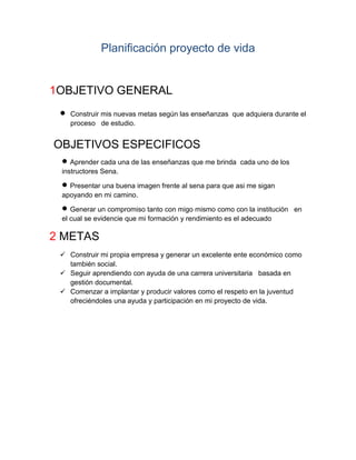 Planificación proyecto de vida

1OBJETIVO GENERAL


Construir mis nuevas metas según las enseñanzas que adquiera durante el
proceso de estudio.

OBJETIVOS ESPECIFICOS
 Aprender cada una de las enseñanzas que me brinda

cada uno de los

instructores Sena.

 Presentar una buena imagen frente al sena para que asi me sigan
apoyando en mi camino.

 Generar un compromiso tanto con migo mismo como con la institución

en

el cual se evidencie que mi formación y rendimiento es el adecuado

2 METAS
 Construir mi propia empresa y generar un excelente ente económico como
también social.
 Seguir aprendiendo con ayuda de una carrera universitaria basada en
gestión documental.
 Comenzar a implantar y producir valores como el respeto en la juventud
ofreciéndoles una ayuda y participación en mi proyecto de vida.

 