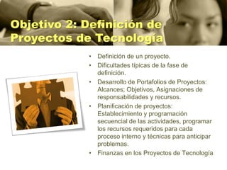 Objetivo 2: Definición de
Proyectos de Tecnología
            • Definición de un proyecto.
            • Dificultades típicas de la fase de
              definición.
            • Desarrollo de Portafolios de Proyectos:
              Alcances; Objetivos, Asignaciones de
              responsabilidades y recursos.
            • Planificación de proyectos:
              Establecimiento y programación
              secuencial de las actividades, programar
              los recursos requeridos para cada
              proceso interno y técnicas para anticipar
              problemas.
            • Finanzas en los Proyectos de Tecnología
 
