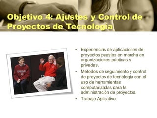 Objetivo 4: Ajustes y Control de
Proyectos de Tecnología

                • Experiencias de aplicaciones de
                  proyectos puestos en marcha en
                  organizaciones públicas y
                  privadas.
                • Métodos de seguimiento y control
                  de proyectos de tecnología con el
                  uso de herramientas
                  computarizadas para la
                  administración de proyectos.
                • Trabajo Aplicativo
 