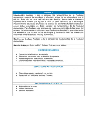 Semana 1
Introducción: Analizar y dar a conocer los fundamentos de la Realidad
Aumentada, conocer la tecnología y el estado actual de los dispositivos que la
utilizan. Para ello se parte del concepto de Realidad Aumentada acudiendo a
expertos de la materia que ayudan a crear un perfil definitorio de la tecnología.
Posteriormente se pasa a enumerar y a explicar los elementos fundamentales que
posee dicha tecnología, es decir, conocer los fundamentos de la Realidad
Aumentada. Para finalizar este apartado se realiza un recorrido de las fases del
proceso del sistema que contribuyen a profundizar en la relación que existe entre
los elementos que forman dicha tecnología y finalizando con las diferencias
existentes entre la realidad virtual y aumentada.
Objetivos de la clase: Analizar y dar a conocer los fundamentos de la Realidad
Aumentada.
Material de Apoyo: Guías en PDF, Enlaces Web, Archivos, Videos.
CONTENIDOS/SABERES
 Concepto de la Realidad Aumentada.
 Elementos necesarios para la Realidad Aumentada.
 Fases del proceso de Realidad Aumentada.
 Diferencias entre Realidad Virtual y Realidad Aumentada.
ESTRATEGIAS INSTRUCCIONALES
 Discusión y aportes mediante foros y chats.
 Recepción y/o subida de archivos (Tareas).
RECURSOS INSTRUCCIONALES
 Asignación de lecturas.
 Videos formativos.
 Enlaces de Interés.
 