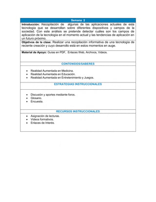 Semana 2
Introducción: Recopilación de algunas de las aplicaciones actuales de esta
tecnología que se desarrollan sobre diferentes dispositivos y campos de la
sociedad. Con este análisis se pretende detectar cuáles son los campos de
aplicación de la tecnología en el momento actual y las tendencias de aplicación en
un futuro próximo.
Objetivos de la clase: Realizar una recopilación informativa de una tecnología de
reciente creación y cuyo desarrollo está en estos momentos en auge.
Material de Apoyo: Guías en PDF, Enlaces Web, Archivos, Videos.
CONTENIDOS/SABERES
 Realidad Aumentada en Medicina.
 Realidad Aumentada en Educación.
 Realidad Aumentada en Entretenimiento y Juegos.
ESTRATEGIAS INSTRUCCIONALES
 Discusión y aportes mediante foros.
 Glosario.
 Encuesta.
RECURSOS INSTRUCCIONALES
 Asignación de lecturas.
 Videos formativos.
 Enlaces de Interés.
 