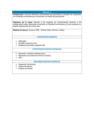 Semana 3
Introducción: Conocer diferentes herramientas que permitirán la creación de contenidos
con Realidad aumentada que incrementen el interés del participante.
Objetivos de la clase: Permitir a los usuarios sin conocimientos técnicos o de
programación poder desarrollar contenidos en Realidad Aumentada así como programar y
diseñar aplicaciones del mismo tipo.
Material de Apoyo: Guías en PDF, Enlaces Web, Archivos, Videos.
CONTENIDOS/SABERES
 ARToolKit.
 ATOMIC Authoring Tool.
 Realidad Aumentada mediante QR.
ESTRATEGIAS INSTRUCCIONALES
 Discusión y aportes mediante foros.
 Recepción y/o subida de archivos (Tareas).
 Wiki.
RECURSOS INSTRUCCIONALES
 Asignación de lecturas.
 Videos formativos.
 Enlaces de Interés.
 