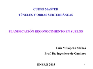 1
CURSO MASTER
TÚNELES Y OBRAS SUBTERRÁNEAS
PLANIFICACIÓN RECONOCIMIENTO EN SUELOS
Luis M Sopeña Mañas
Prof. Dr. Ingeniero de Caminos
ENERO 2015
 