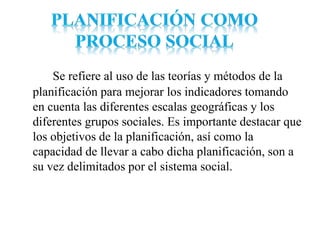 Se refiere al uso de las teorías y métodos de la
planificación para mejorar los indicadores tomando
en cuenta las diferentes escalas geográficas y los
diferentes grupos sociales. Es importante destacar que
los objetivos de la planificación, así como la
capacidad de llevar a cabo dicha planificación, son a
su vez delimitados por el sistema social.
 
