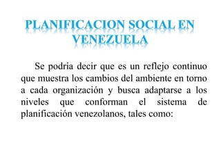 Se podría decir que es un reflejo continuo
que muestra los cambios del ambiente en torno
a cada organización y busca adaptarse a los
niveles que conforman el sistema de
planificación venezolanos, tales como:
 