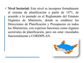  Nivel Sectorial: Este nivel se incorpora formalmente
al sistema de planificación a partir de 1971, de
acuerdo a lo pautado en el Reglamento del Estatuto
Orgánico de Ministerio, donde se establece las
Direcciones de Planificación y Presupuesto en todos
los Ministerios, con expresas funciones como órganos
sectoriales de planificación, pero sin estar vinculados
funcionalmente a CORDIPLAN.
 