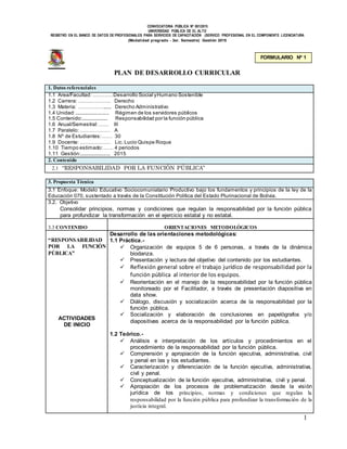 CONVOCATORIA PÚBLICA Nº 001/2015
UNIVERSIDAD PÚBLICA DE EL ALTO
REGISTRO EN EL BANCO DE DATOS DE PROFESIONALES PARA SERVICIOS DE CAPACITACIÓN (SERVICO PROFESIONAL EN EL COMPONENTE LICENCIATURA
(Modalidad pregrado - 3er. Semestre) Gestión 2015
1
PLAN DE DESARROLLO CURRICULAR
1. Datos referenciales
1.1 Área/Facultad: …………Desarrollo Social yHumano Sostenible
1.2 Carrera: ………………. Derecho
1.3 Materia: ……………...... Derecho Administrativo
1.4 Unidad:......................... Régimen de los servidores públicos
1.5 Contenido:.................... Responsabilidad por la función pública
1.6 Anual/Semestral:…… III
1.7 Paralelo:……………… A
1.8 Nº de Estudiantes:…… 30
1.9 Docente: ……………… Lic. Lucio Quispe Roque
1.10 Tiempo estimado:…… 4 periodos
1.11 Gestión:....................... 2015
2. Contenido
2.1 “RESPONSABILIDAD POR LA FUNCIÓN PÚBLICA”
3. Propuesta Técnica
3.1 Enfoque: Modelo Educativo Sociocomuniatario Productivo bajo los fundamentos y principios de la ley de la
Educación 070, sustentado a través de la Constitución Política del Estado Plurinacional de Bolivia.
3.2. Objetivo
Consolidar principios, normas y condiciones que regulan la responsabilidad por la función pública
para profundizar la transformación en el ejercicio estatal y no estatal.
3.3 CONTENIDO ORIENTACIONES METODOLÓGICOS
“RESPONSABILIDAD
POR LA FUNCIÓN
PÚBLICA”
ACTIVIDADES
DE INICIO
Desarrollo de las orientaciones metodológicas:
1.1 Práctica.-
 Organización de equipos 5 de 6 personas, a través de la dinámica
biodanza.
 Presentación y lectura del objetivo del contenido por los estudiantes.
 Reflexión general sobre el trabajo jurídico de responsabilidad por la
función pública al interior de los equipos.
 Reorientación en el manejo de la responsabilidad por la función pública
monitoreado por el Facilitador, a través de presentación diapositiva en
data show.
 Diálogo, discusión y socialización acerca de la responsabilidad por la
función pública.
 Socialización y elaboración de conclusiones en papelógrafos y/o
diapositivas acerca de la responsabilidad por la función pública.
1.2 Teórico.-
 Análisis e interpretación de los artículos y procedimientos en el
procedimiento de la responsabilidad por la función pública.
 Comprensión y apropiación de la función ejecutiva, administrativa, civil
y penal en las y los estudiantes.
 Caracterización y diferenciación de la función ejecutiva, administrativa,
civil y penal.
 Conceptualización de la función ejecutiva, administrativa, civil y penal.
 Apropiación de los procesos de problematización desde la visión
jurídica de los principios, normas y condiciones que regulan la
responsabilidad por la función pública para profundizar la transformación de la
justicia integral.
FORMULARIO Nº 1
 