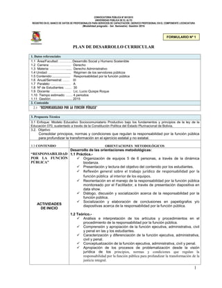CONVOCATORIA PÚBLICA Nº 001/2015
UNIVERSIDAD PÚBLICA DE EL ALTO
REGISTRO EN EL BANCO DE DATOS DE PROFESIONALES PARA SERVICIOS DE CAPACITACIÓN (SERVICO PROFESIONAL EN EL COMPONENTE LICENCIATURA
(Modalidad pregrado - 3er. Semestre) Gestión 2015
1
PLAN DE DESARROLLO CURRICULAR
1. Datos referenciales
1.1 Área/Facultad: …………Desarrollo Social y Humano Sostenible
1.2 Carrera: ………………. Derecho
1.3 Materia: ……………...... Derecho Administrativo
1.4 Unidad: ......................... Régimen de los servidores públicos
1.5 Contenido:.................... Responsabilidad por la función pública
1.6 Anual/Semestral: …… III
1.7 Paralelo: ……………… A
1.8 Nº de Estudiantes: …… 30
1.9 Docente: ……………… Lic. Lucio Quispe Roque
1.10 Tiempo estimado: …… 4 periodos
1.11 Gestión:....................... 2015
2. Contenido
2.1 “RESPONSABILIDAD POR LA FUNCIÓN PÚBLICA”
3. Propuesta Técnica
3.1 Enfoque: Modelo Educativo Sociocomuniatario Productivo bajo los fundamentos y principios de la ley de la
Educación 070, sustentado a través de la Constitución Política del Estado Plurinacional de Bolivia.
3.2. Objetivo
Consolidar principios, normas y condiciones que regulan la responsabilidad por la función pública
para profundizar la transformación en el ejercicio estatal y no estatal.
3.3 CONTENIDO ORIENTACIONES METODOLÓGICOS
“RESPONSABILIDAD
POR LA FUNCIÓN
PÚBLICA”
ACTIVIDADES
DE INICIO
Desarrollo de las orientaciones metodológicas:
1.1 Práctica.-
 Organización de equipos 5 de 6 personas, a través de la dinámica
biodanza.
 Presentación y lectura del objetivo del contenido por los estudiantes.
 Reflexión general sobre el trabajo jurídico de responsabilidad por la
función pública al interior de los equipos.
 Reorientación en el manejo de la responsabilidad por la función pública
monitoreado por el Facilitador, a través de presentación diapositiva en
data show.
 Diálogo, discusión y socialización acerca de la responsabilidad por la
función pública.
 Socialización y elaboración de conclusiones en papelógrafos y/o
diapositivas acerca de la responsabilidad por la función pública.
1.2 Teórico.-
 Análisis e interpretación de los artículos y procedimientos en el
procedimiento de la responsabilidad por la función pública.
 Comprensión y apropiación de la función ejecutiva, administrativa, civil
y penal en las y los estudiantes.
 Caracterización y diferenciación de la función ejecutiva, administrativa,
civil y penal.
 Conceptualización de la función ejecutiva, administrativa, civil y penal.
 Apropiación de los procesos de problematización desde la visión
jurídica de los principios, normas y condiciones que regulan la
responsabilidad por la función pública para profundizar la transformación de la
justicia integral.
FORMULARIO Nº 1
 