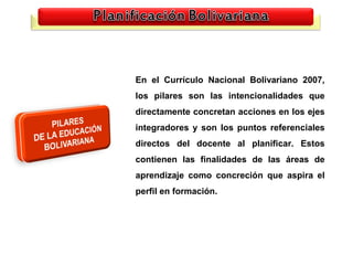 En el Currículo Nacional Bolivariano 2007,
los pilares son las intencionalidades que
directamente concretan acciones en los ejes
integradores y son los puntos referenciales
directos del docente al planificar. Estos
contienen las finalidades de las áreas de
aprendizaje como concreción que aspira el
perfil en formación.
 