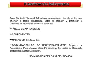 En el Currículo Nacional Bolivariano, se establecen los elementos que
orientan la praxis pedagógica. Estos se ordenan y garantizan la
viabilidad de la práctica escolar a partir de:

 ÁREAS DE APRENDIZAJE

COMPONENTES

MALLAS CURRICULARES

ORGANIZACIÓN DE LOS APRENDIZAJES (PEIC, Proyectos de
Aprendizaje, Plan Integral, Clase Participativa, Proyectos de Desarrollo
Endógeno). Contextualización.

                   EVALUACIÓN DE LOS APRENDIZAJES


                                                                           18
 
