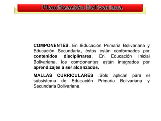 COMPONENTES. En Educación Primaria Bolivariana y
Educación Secundaria, éstos están conformados por
contenidos disciplinares. En Educación Inicial
Bolivariana, los componentes están integrados por
aprendizajes a ser alcanzados.
MALLAS CURRICULARES        .Sólo aplican para el
subsistema de Educación    Primaria Bolivariana y
Secundaria Bolivariana.
 