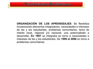 ORGANIZACIÓN DE LOS APRENDIZAJES: Se flexibiliza
incorporando elementos integradores, necesidades e intereses
de las y los estudiantes, problemas comunitarios, tema de
interés local, regional y/o nacional, una potencialidad a
desarrollar. En 1997 se integraba en torno a necesidades e
intereses de las y los estudiantes. De 1999 al 2006 en torno a
problemas comunitarios.




                                                          20
 