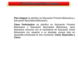 Plan Integral se planifica en Educación Primaria Bolivariana y
Educación Secundaria Bolivariana.
Clase Participativa se planifica en Educación Primaria
Bolivariana y Educación Secundaria Bolivariana, tiene
elementos comunes con el subsistema de Educación Inicial
Bolivariana con respecto a su abordaje, porque ésta se
desarrolla enmarcada en tres momentos: Inicio, Desarrollo y
Cierre.




                                                          22
 