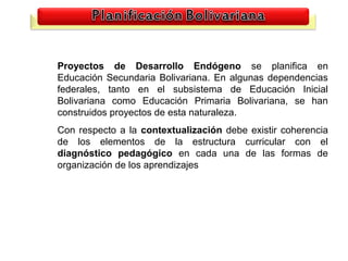 Proyectos de Desarrollo Endógeno se planifica en
Educación Secundaria Bolivariana. En algunas dependencias
federales, tanto en el subsistema de Educación Inicial
Bolivariana como Educación Primaria Bolivariana, se han
construidos proyectos de esta naturaleza.
Con respecto a la contextualización debe existir coherencia
de los elementos de la estructura curricular con el
diagnóstico pedagógico en cada una de las formas de
organización de los aprendizajes




                                                         23
 