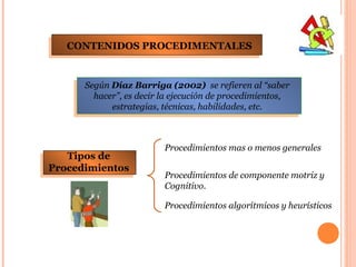 CONTENIDOS PROCEDIMENTALES


      Según Díaz Barriga (2002) se refieren al “saber
        hacer”, es decir la ejecución de procedimientos,
            estrategias, técnicas, habilidades, etc.



                         Procedimientos mas o menos generales
   Tipos de
Procedimientos
                         Procedimientos de componente motriz y
                         Cognitivo.

                         Procedimientos algorítmicos y heurísticos




                                                           7
 