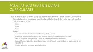PARA LAS MATERIAS SIN MAPAS
CURRICULARES
 Los maestros que ofrecen clase de las materias que no tienen Mapas Curriculares
 Seguirán la misma manera de planificar la unidad utilizando los materiales adicionales
que tienen a su alcance:
 Libros
 Guías
 Otros
Pasos:
 Lo recomendable identificar los indicadores de la Unidad.
 Luego usar un calendario y comenzar por distribuir los indicadores de la Unidad.
 Identificar donde trabajaran las Tareas de Desempeño en el calendario.
 Hacer el Plan de la Unidad calendarizando e identificando las actividades a realizar según los
indicadores.
 Usando la Unidad, preparar la Guía Semanal.
 